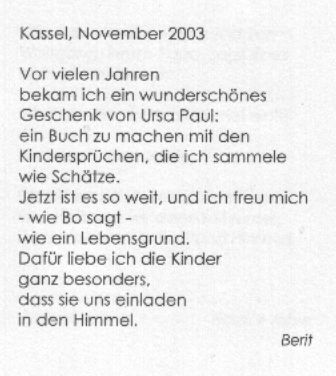 Kassel, November 2003. Vor vielen Jahren bekam ich ein wundersch&ouml;nes Geschenk von Ursa Paul: ein Buch zu machen mit den Kinderspr&uuml;chen, die ich sammele wie Sch&auml;tze. Jetzt ist es soweit, und ich freu mich - wie Bo sagt - wie ein Lebensgrund. Daf&uuml;r liebe ich die Kinder ganz besonders, dass sie uns einladen in den Himmel. Berit
